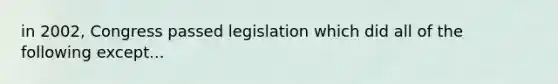 in 2002, Congress passed legislation which did all of the following except...