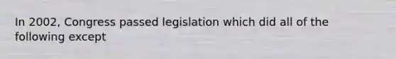 In 2002, Congress passed legislation which did all of the following except