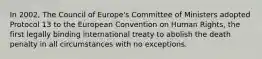 In 2002, The Council of Europe's Committee of Ministers adopted Protocol 13 to the European Convention on Human Rights, the first legally binding international treaty to abolish the death penalty in all circumstances with no exceptions.