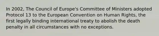 In 2002, The Council of Europe's Committee of Ministers adopted Protocol 13 to the European Convention on Human Rights, the first legally binding international treaty to abolish the death penalty in all circumstances with no exceptions.