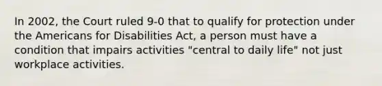 In 2002, the Court ruled 9-0 that to qualify for protection under the Americans for Disabilities Act, a person must have a condition that impairs activities "central to daily life" not just workplace activities.