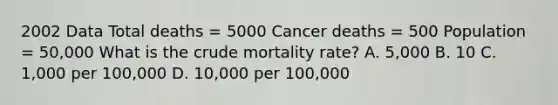 2002 Data Total deaths = 5000 Cancer deaths = 500 Population = 50,000 What is the crude mortality rate? A. 5,000 B. 10 C. 1,000 per 100,000 D. 10,000 per 100,000