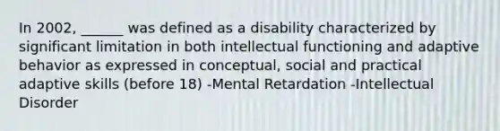 In 2002, ______ was defined as a disability characterized by significant limitation in both intellectual functioning and adaptive behavior as expressed in conceptual, social and practical adaptive skills (before 18) -Mental Retardation -Intellectual Disorder