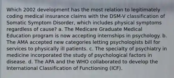 Which 2002 development has the most relation to legitimately coding medical insurance claims with the DSM-V classification of Somatic Symptom Disorder, which includes physical symptoms regardless of cause? a. The Medicare Graduate Medical Education program is now accepting internships in psychology. b. The AMA accepted new categories letting psychologists bill for services to physically ill patients. c. The specialty of psychiatry in medicine incorporated the study of psychological factors in disease. d. The APA and the WHO collaborated to develop the International Classification of Functioning (ICF).