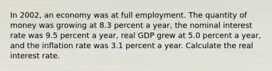 In 2002​, an economy was at full employment. The quantity of money was growing at 8.3 percent a​ year, the nominal interest rate was 9.5 percent a​ year, real GDP grew at 5.0 percent a​ year, and the inflation rate was 3.1 percent a year. Calculate the real interest rate.