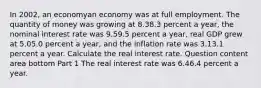 In 2002​, an economyan economy was at full employment. The quantity of money was growing at 8.38.3 percent a​ year, the nominal interest rate was 9.59.5 percent a​ year, real GDP grew at 5.05.0 percent a​ year, and the inflation rate was 3.13.1 percent a year. Calculate the real interest rate. Question content area bottom Part 1 The real interest rate was 6.46.4 percent a year.