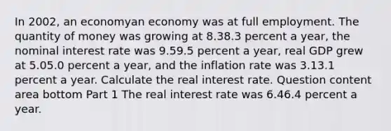 In 2002​, an economyan economy was at full employment. The quantity of money was growing at 8.38.3 percent a​ year, the nominal interest rate was 9.59.5 percent a​ year, real GDP grew at 5.05.0 percent a​ year, and the inflation rate was 3.13.1 percent a year. Calculate the real interest rate. Question content area bottom Part 1 The real interest rate was 6.46.4 percent a year.