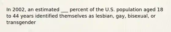 In 2002, an estimated ___ percent of the U.S. population aged 18 to 44 years identified themselves as lesbian, gay, bisexual, or transgender