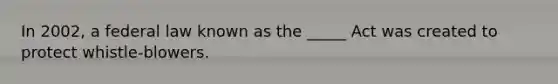 In 2002, a federal law known as the _____ Act was created to protect whistle-blowers.