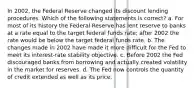 In 2002, the Federal Reserve changed its discount lending procedures. Which of the following statements is correct? a. For most of its history the Federal Reserve has lent reserve to banks at a rate equal to the target federal funds rate; after 2002 the rate would be below the target federal funds rate. b. The changes made in 2002 have made it more difficult for the Fed to meet its interest-rate stability objective. c. Before 2002 the Fed discouraged banks from borrowing and actually created volatility in the market for reserves. d. The Fed now controls the quantity of credit extended as well as its price.