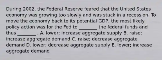 During 2002, the Federal Reserve feared that the United States economy was growing too slowly and was stuck in a recession. To move the economy back to its potential GDP, the most likely policy action was for the Fed to ________ the federal funds and thus ________ . A. lower; increase aggregate supply B. raise; increase aggregate demand C. raise; decrease aggregate demand D. lower; decrease aggregate supply E. lower; increase aggregate demand