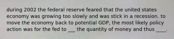 during 2002 the federal reserve feared that the united states economy was growing too slowly and was stick in a recession. to move the economy back to potential GDP, the most likely policy action was for the fed to ___ the quantity of money and thus ____.