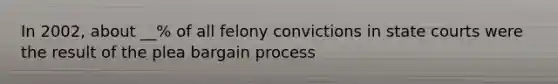 In 2002, about __% of all felony convictions in state courts were the result of the plea bargain process