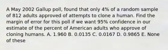 A May 2002 Gallup poll, found that only 4% of a random sample of 812 adults approved of attempts to clone a human. Find the margin of error for this poll if we want 95% confidence in our estimate of the percent of American adults who approve of cloning humans. A. 1.960 B. 0.0135 C. 0.0167 D. 0.9865 E. None of these