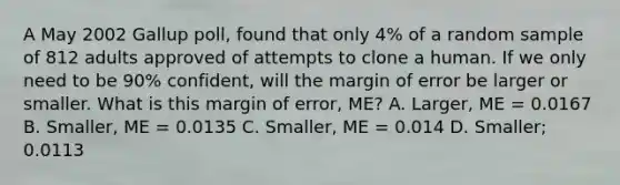 A May 2002 Gallup poll, found that only 4% of a random sample of 812 adults approved of attempts to clone a human. If we only need to be 90% confident, will the margin of error be larger or smaller. What is this margin of error, ME? A. Larger, ME = 0.0167 B. Smaller, ME = 0.0135 C. Smaller, ME = 0.014 D. Smaller; 0.0113