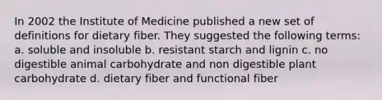 In 2002 the Institute of Medicine published a new set of definitions for dietary fiber. They suggested the following terms: a. soluble and insoluble b. resistant starch and lignin c. no digestible animal carbohydrate and non digestible plant carbohydrate d. dietary fiber and functional fiber