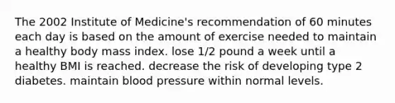 The 2002 Institute of Medicine's recommendation of 60 minutes each day is based on the amount of exercise needed to maintain a healthy body mass index. lose 1/2 pound a week until a healthy BMI is reached. decrease the risk of developing type 2 diabetes. maintain blood pressure within normal levels.