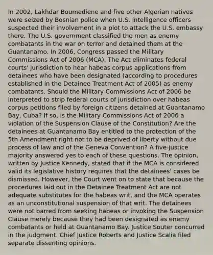 In 2002, Lakhdar Boumediene and five other Algerian natives were seized by Bosnian police when U.S. intelligence officers suspected their involvement in a plot to attack the U.S. embassy there. The U.S. government classified the men as enemy combatants in the war on terror and detained them at the Guantanamo. In 2006, Congress passed the Military Commissions Act of 2006 (MCA). The Act eliminates federal courts' jurisdiction to hear habeas corpus applications from detainees who have been designated (according to procedures established in the Detainee Treatment Act of 2005) as enemy combatants. Should the Military Commissions Act of 2006 be interpreted to strip federal courts of jurisdiction over habeas corpus petitions filed by foreign citizens detained at Guantanamo Bay, Cuba? If so, is the Military Commissions Act of 2006 a violation of the Suspension Clause of the Constitution? Are the detainees at Guantanamo Bay entitled to the protection of the 5th Amendment right not to be deprived of liberty without due process of law and of the Geneva Convention? A five-justice majority answered yes to each of these questions. The opinion, written by Justice Kennedy, stated that if the MCA is considered valid its legislative history requires that the detainees' cases be dismissed. However, the Court went on to state that because the procedures laid out in the Detainee Treatment Act are not adequate substitutes for the habeas writ, and the MCA operates as an unconstitutional suspension of that writ. The detainees were not barred from seeking habeas or invoking the Suspension Clause merely because they had been designated as enemy combatants or held at Guantanamo Bay. Justice Souter concurred in the judgment. Chief Justice Roberts and Justice Scalia filed separate dissenting opinions.