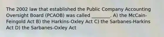 The 2002 law that established the Public Company Accounting Oversight Board (PCAOB) was called ________. A) the McCain-Feingold Act B) the Harkins-Oxley Act C) the Sarbanes-Harkins Act D) the Sarbanes-Oxley Act