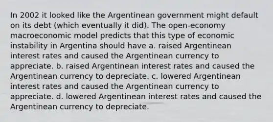 In 2002 it looked like the Argentinean government might default on its debt (which eventually it did). The open-economy macroeconomic model predicts that this type of economic instability in Argentina should have a. raised Argentinean interest rates and caused the Argentinean currency to appreciate. b. raised Argentinean interest rates and caused the Argentinean currency to depreciate. c. lowered Argentinean interest rates and caused the Argentinean currency to appreciate. d. lowered Argentinean interest rates and caused the Argentinean currency to depreciate.