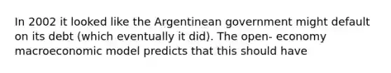 In 2002 it looked like the Argentinean government might default on its debt (which eventually it did). The open- economy macroeconomic model predicts that this should have