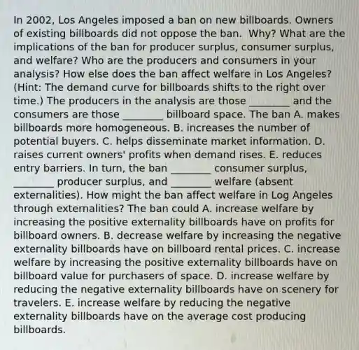 In​ 2002, Los Angeles imposed a ban on new billboards. Owners of existing billboards did not oppose the ban. ​ Why? What are the implications of the ban for producer​ surplus, consumer​ surplus, and​ welfare? Who are the producers and consumers in your​ analysis? How else does the ban affect welfare in Los​ Angeles? ​(Hint​: The demand curve for billboards shifts to the right over​ time.) The producers in the analysis are those ________ and the consumers are those ________ billboard space. The ban A. makes billboards more homogeneous. B. increases the number of potential buyers. C. helps disseminate market information. D. raises current owners' profits when demand rises. E. reduces entry barriers. In​ turn, the ban ________ consumer​ surplus, ________ producer​ surplus, and ________ welfare​ (absent externalities). How might the ban affect welfare in Log Angeles through​ externalities? The ban could A. increase welfare by increasing the positive externality billboards have on profits for billboard owners. B. decrease welfare by increasing the negative externality billboards have on billboard rental prices. C. increase welfare by increasing the positive externality billboards have on billboard value for purchasers of space. D. increase welfare by reducing the negative externality billboards have on scenery for travelers. E. increase welfare by reducing the negative externality billboards have on the average cost producing billboards.