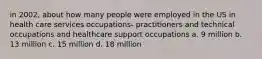 in 2002, about how many people were employed in the US in health care services occupations- practitioners and technical occupations and healthcare support occupations a. 9 million b. 13 million c. 15 million d. 18 million