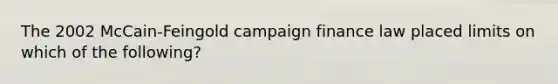 The 2002 McCain-Feingold campaign finance law placed limits on which of the following?