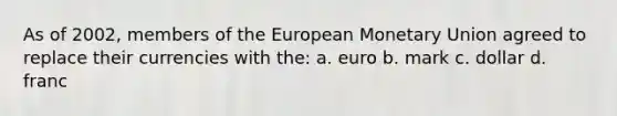 As of 2002, members of the European Monetary Union agreed to replace their currencies with the: a. euro b. mark c. dollar d. franc