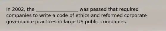 In 2002, the __________________ was passed that required companies to write a code of ethics and reformed corporate governance practices in large US public companies.