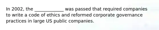 In 2002, the _____________ was passed that required companies to write a code of ethics and reformed corporate governance practices in large US public companies.