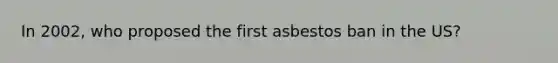 In 2002, who proposed the first asbestos ban in the US?