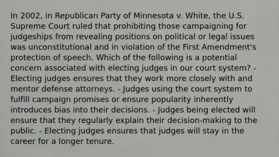 In 2002, in Republican Party of Minnesota v. White, the U.S. Supreme Court ruled that prohibiting those campaigning for judgeships from revealing positions on political or legal issues was unconstitutional and in violation of the First Amendment's protection of speech. Which of the following is a potential concern associated with electing judges in our court system? - Electing judges ensures that they work more closely with and mentor defense attorneys. - Judges using the court system to fulfill campaign promises or ensure popularity inherently introduces bias into their decisions. - Judges being elected will ensure that they regularly explain their decision-making to the public. - Electing judges ensures that judges will stay in the career for a longer tenure.