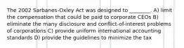 The 2002 Sarbanes-Oxley Act was designed to ________. A) limit the compensation that could be paid to corporate CEOs B) eliminate the many disclosure and conflict-of-interest problems of corporations C) provide uniform international accounting standards D) provide the guidelines to minimize the tax