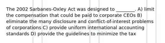 The 2002 Sarbanes-Oxley Act was designed to ________. A) limit the compensation that could be paid to corporate CEOs B) eliminate the many disclosure and conflict-of-interest problems of corporations C) provide uniform international accounting standards D) provide the guidelines to minimize the tax