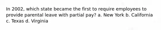 In 2002, which state became the first to require employees to provide parental leave with partial pay? a. New York b. California c. Texas d. Virginia