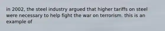 in 2002, the steel industry argued that higher tariffs on steel were necessary to help fight the war on terrorism. this is an example of