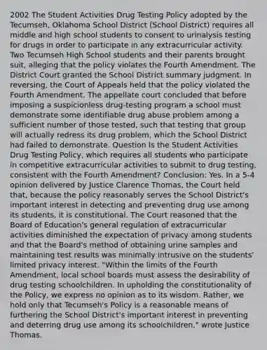 2002 The Student Activities Drug Testing Policy adopted by the Tecumseh, Oklahoma School District (School District) requires all middle and high school students to consent to urinalysis testing for drugs in order to participate in any extracurricular activity. Two Tecumseh High School students and their parents brought suit, alleging that the policy violates the Fourth Amendment. The District Court granted the School District summary judgment. In reversing, the Court of Appeals held that the policy violated the Fourth Amendment. The appellate court concluded that before imposing a suspicionless drug-testing program a school must demonstrate some identifiable drug abuse problem among a sufficient number of those tested, such that testing that group will actually redress its drug problem, which the School District had failed to demonstrate. Question Is the Student Activities Drug Testing Policy, which requires all students who participate in competitive extracurricular activities to submit to drug testing, consistent with the Fourth Amendment? Conclusion: Yes. In a 5-4 opinion delivered by Justice Clarence Thomas, the Court held that, because the policy reasonably serves the School District's important interest in detecting and preventing drug use among its students, it is constitutional. The Court reasoned that the Board of Education's general regulation of extracurricular activities diminished the expectation of privacy among students and that the Board's method of obtaining urine samples and maintaining test results was minimally intrusive on the students' limited privacy interest. "Within the limits of the Fourth Amendment, local school boards must assess the desirability of drug testing schoolchildren. In upholding the constitutionality of the Policy, we express no opinion as to its wisdom. Rather, we hold only that Tecumseh's Policy is a reasonable means of furthering the School District's important interest in preventing and deterring drug use among its schoolchildren," wrote Justice Thomas.