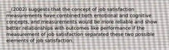 __(2002) suggests that the concept of job satisfaction measurements have combined both emotional and cognitive concepts, and measurements would be more reliable and show better relationships with outcomes like performance if the measurement of job satisfaction separated these two possible elements of job satisfaction.