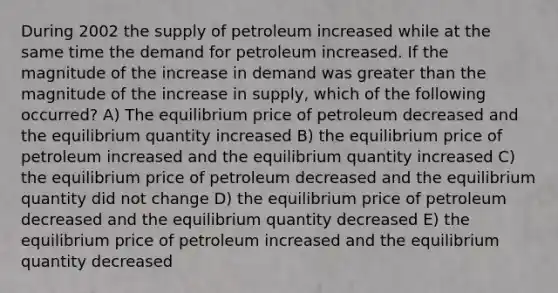 During 2002 the supply of petroleum increased while at the same time the demand for petroleum increased. If the magnitude of the increase in demand was greater than the magnitude of the increase in supply, which of the following occurred? A) The equilibrium price of petroleum decreased and the equilibrium quantity increased B) the equilibrium price of petroleum increased and the equilibrium quantity increased C) the equilibrium price of petroleum decreased and the equilibrium quantity did not change D) the equilibrium price of petroleum decreased and the equilibrium quantity decreased E) the equilibrium price of petroleum increased and the equilibrium quantity decreased