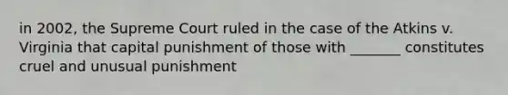 in 2002, the Supreme Court ruled in the case of the Atkins v. Virginia that capital punishment of those with _______ constitutes cruel and unusual punishment