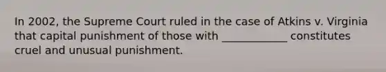 In 2002, the Supreme Court ruled in the case of Atkins v. Virginia that capital punishment of those with ____________ constitutes cruel and unusual punishment.