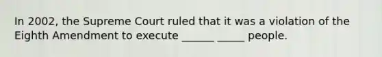 In 2002, the Supreme Court ruled that it was a violation of the Eighth Amendment to execute ______ _____ people.