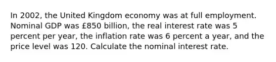 In 2002, the United Kingdom economy was at full employment. Nominal GDP was ​£850 billion, the real interest rate was 5 percent per​ year, the inflation rate was 6 percent a​ year, and the price level was 120. Calculate the nominal interest rate.