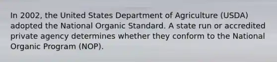 In 2002, the United States Department of Agriculture (USDA) adopted the National Organic Standard. A state run or accredited private agency determines whether they conform to the National Organic Program (NOP).