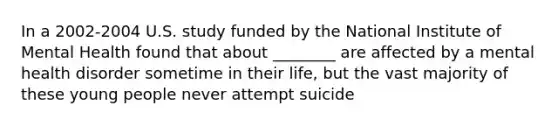 In a 2002-2004 U.S. study funded by the National Institute of Mental Health found that about ________ are affected by a mental health disorder sometime in their life, but the vast majority of these young people never attempt suicide