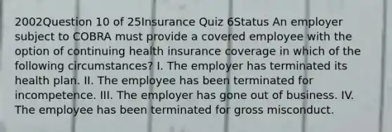 2002Question 10 of 25Insurance Quiz 6Status An employer subject to COBRA must provide a covered employee with the option of continuing health insurance coverage in which of the following circumstances? I. The employer has terminated its health plan. II. The employee has been terminated for incompetence. III. The employer has gone out of business. IV. The employee has been terminated for gross misconduct.