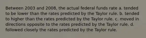 Between 2003 and 2008, the actual federal funds rate a. tended to be lower than the rates predicted by the Taylor rule. b. tended to higher than the rates predicted by the Taylor rule. c. moved in directions opposite to the rates predicted by the Taylor rule. d. followed closely the rates predicted by the Taylor rule.