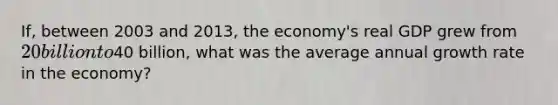 If, between 2003 and 2013, the economy's real GDP grew from 20 billion to40 billion, what was the average annual growth rate in the economy?