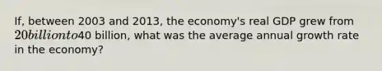 ​If, between 2003 and​ 2013, the​ economy's real GDP grew from​ 20 billion to​40 billion, what was the average annual growth rate in the​ economy?